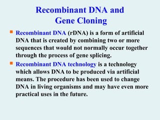 Recombinant DNA and
Gene Cloning
 Recombinant DNA (rDNA) is a form of artificial
DNA that is created by combining two or more
sequences that would not normally occur together
through the process of gene splicing.
 Recombinant DNA technology is a technology
which allows DNA to be produced via artificial
means. The procedure has been used to change
DNA in living organisms and may have even more
practical uses in the future.
 