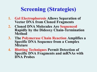 Screening (Strategies)
1. Gel Electrophoresis Allows Separation of
Vector DNA from Cloned Fragments
2. Cloned DNA Molecules Are Sequenced
Rapidly by the Dideoxy Chain-Termination
Method
3. The Polymerase Chain Reaction Amplifies a
Specific DNA Sequence from a Complex
Mixture
4. Blotting Techniques Permit Detection of
Specific DNA Fragments and mRNAs with
DNA Probes
 