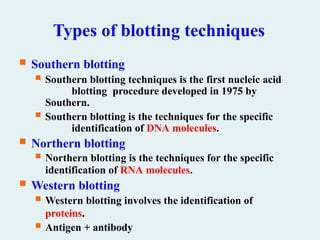 Types of blotting techniques
 Southern blotting
 Southern blotting techniques is the first nucleic acid
blotting procedure developed in 1975 by
Southern.
 Southern blotting is the techniques for the specific
identification of DNA molecules.
 Northern blotting
 Northern blotting is the techniques for the specific
identification of RNA molecules.
 Western blotting
 Western blotting involves the identification of
proteins.
 Antigen + antibody
 