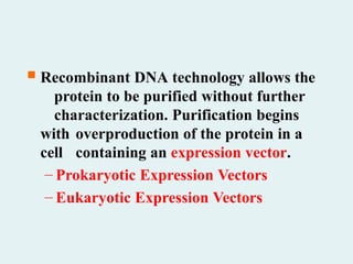  Recombinant DNA technology allows the
protein to be purified without further
characterization. Purification begins
with overproduction of the protein in a
cell containing an expression vector.
– Prokaryotic Expression Vectors
– Eukaryotic Expression Vectors
 