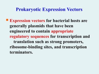 Prokaryotic Expression Vectors
 Expression vectors for bacterial hosts are
generally plasmids that have been
engineered to contain appropriate
regulatory sequences for transcription and
translation such as strong promoters,
ribosome-binding sites, and transcription
terminators.
 