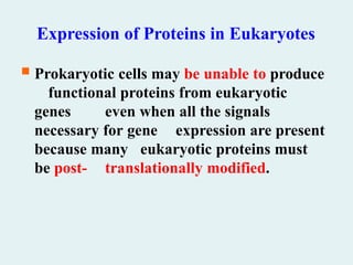 Expression of Proteins in Eukaryotes
 Prokaryotic cells may be unable to produce
functional proteins from eukaryotic
genes even when all the signals
necessary for gene expression are present
because many eukaryotic proteins must
be post- translationally modified.
 
