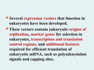  Several expression vectors that function in
eukaryotes have been developed.
 These vectors contain eukaryotic origins of
replication, marker genes for selection in
eukaryotes, transcription and translation
control regions, and additional features
required for efficient translation of
eukaryotic mRNA, such as polyadenylation
signals and capping sites.
 