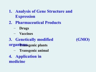 1. Analysis of Gene Structure and
Expression
2. Pharmaceutical Products
– Drugs
– Vaccines
3. Genetically modified
organisms
(GMO)
– Transgenic plants
– Transgenic animal
4. Application in
medicine
 