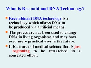 What is Recombinant DNA Technology?
 Recombinant DNA technology is a
technology which allows DNA to
be produced via artificial means.
 The procedure has been used to change
DNA in living organisms and may have
even more practical uses in the future.
 It is an area of medical science that is just
beginning to be researched in a
concerted effort.
 