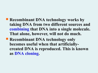  Recombinant DNA technology works by
taking DNA from two different sources and
combining that DNA into a single molecule.
That alone, however, will not do much.
 Recombinant DNA technology only
becomes useful when that artificially-
created DNA is reproduced. This is known
as DNA cloning.
 