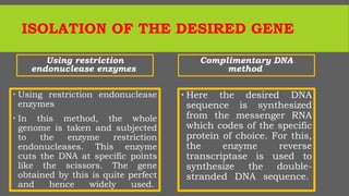 ISOLATION OF THE DESIRED GENE
Using restriction
endonuclease enzymes
 Using restriction endonuclease
enzymes
 In this method, the whole
genome is taken and subjected
to the enzyme restriction
endonucleases. This enzyme
cuts the DNA at specific points
like the scissors. The gene
obtained by this is quite perfect
and hence widely used.
Complimentary DNA
method
 Here the desired DNA
sequence is synthesized
from the messenger RNA
which codes of the specific
protein of choice. For this,
the enzyme reverse
transcriptase is used to
synthesize the double-
stranded DNA sequence.
 
