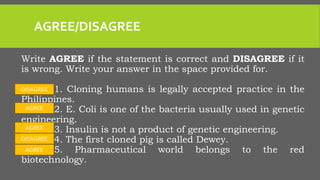 AGREE/DISAGREE
Write AGREE if the statement is correct and DISAGREE if it
is wrong. Write your answer in the space provided for.
_______1. Cloning humans is legally accepted practice in the
Philippines.
_______2. E. Coli is one of the bacteria usually used in genetic
engineering.
_______3. Insulin is not a product of genetic engineering.
_______4. The first cloned pig is called Dewey.
_______5. Pharmaceutical world belongs to the red
biotechnology.
DISAGREE
AGREE
AGREE
DISAGREE
AGREE
 
