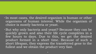 In most cases, the desired organism is human or other
organisms of human interest. While the organism of
choice is mostly bacteria or yeast.
But why only bacteria and yeast? Because they can be
quickly grown and also their life cycle completes in a
few hours to days. Due to this, we get the desired
product formed in a short time. Because of such a
short lifespan, they express the transferred gene to the
fullest and we obtain the product very fast.

 