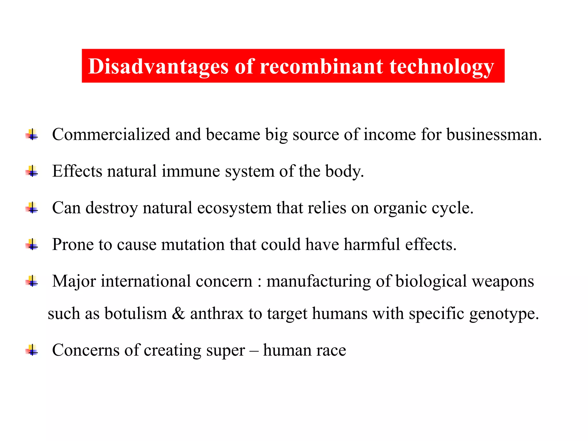 Commercialized and became big source of income for businessman.
Effects natural immune system of the body.
Can destroy natural ecosystem that relies on organic cycle.
Prone to cause mutation that could have harmful effects.
Major international concern : manufacturing of biological weapons
such as botulism & anthrax to target humans with specific genotype.
Concerns of creating super – human race
Disadvantages of recombinant technology
 
