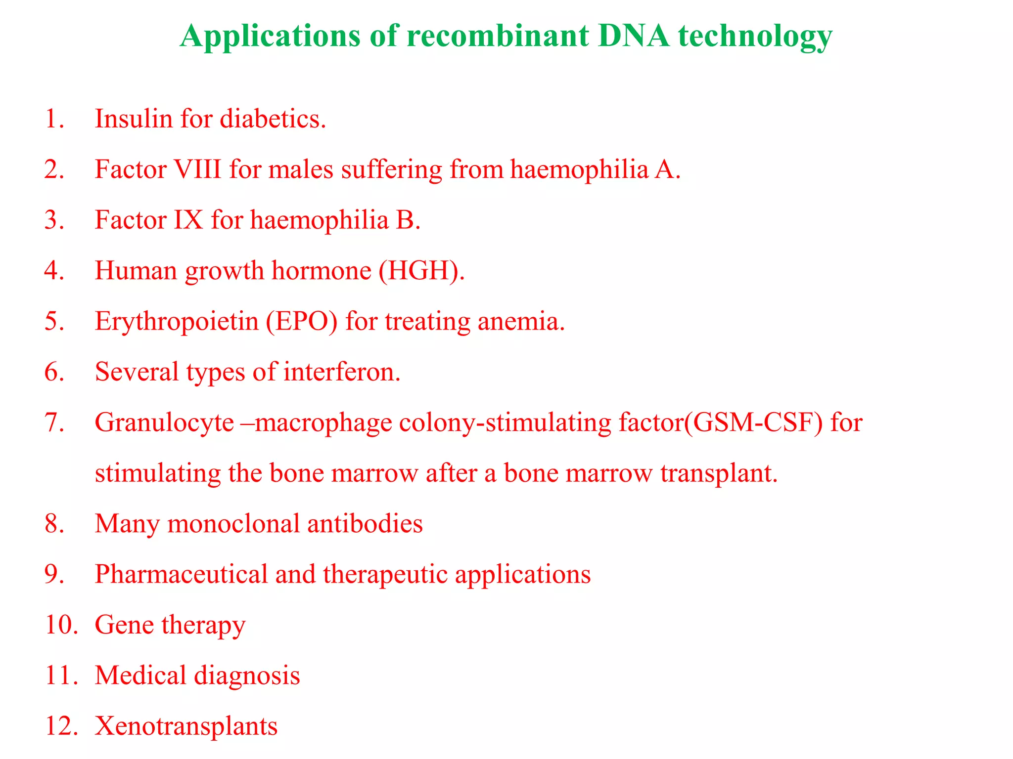 1. Insulin for diabetics.
2. Factor VIII for males suffering from haemophilia A.
3. Factor IX for haemophilia B.
4. Human growth hormone (HGH).
5. Erythropoietin (EPO) for treating anemia.
6. Several types of interferon.
7. Granulocyte –macrophage colony-stimulating factor(GSM-CSF) for
stimulating the bone marrow after a bone marrow transplant.
8. Many monoclonal antibodies
9. Pharmaceutical and therapeutic applications
10. Gene therapy
11. Medical diagnosis
12. Xenotransplants
Applications of recombinant DNA technology
 