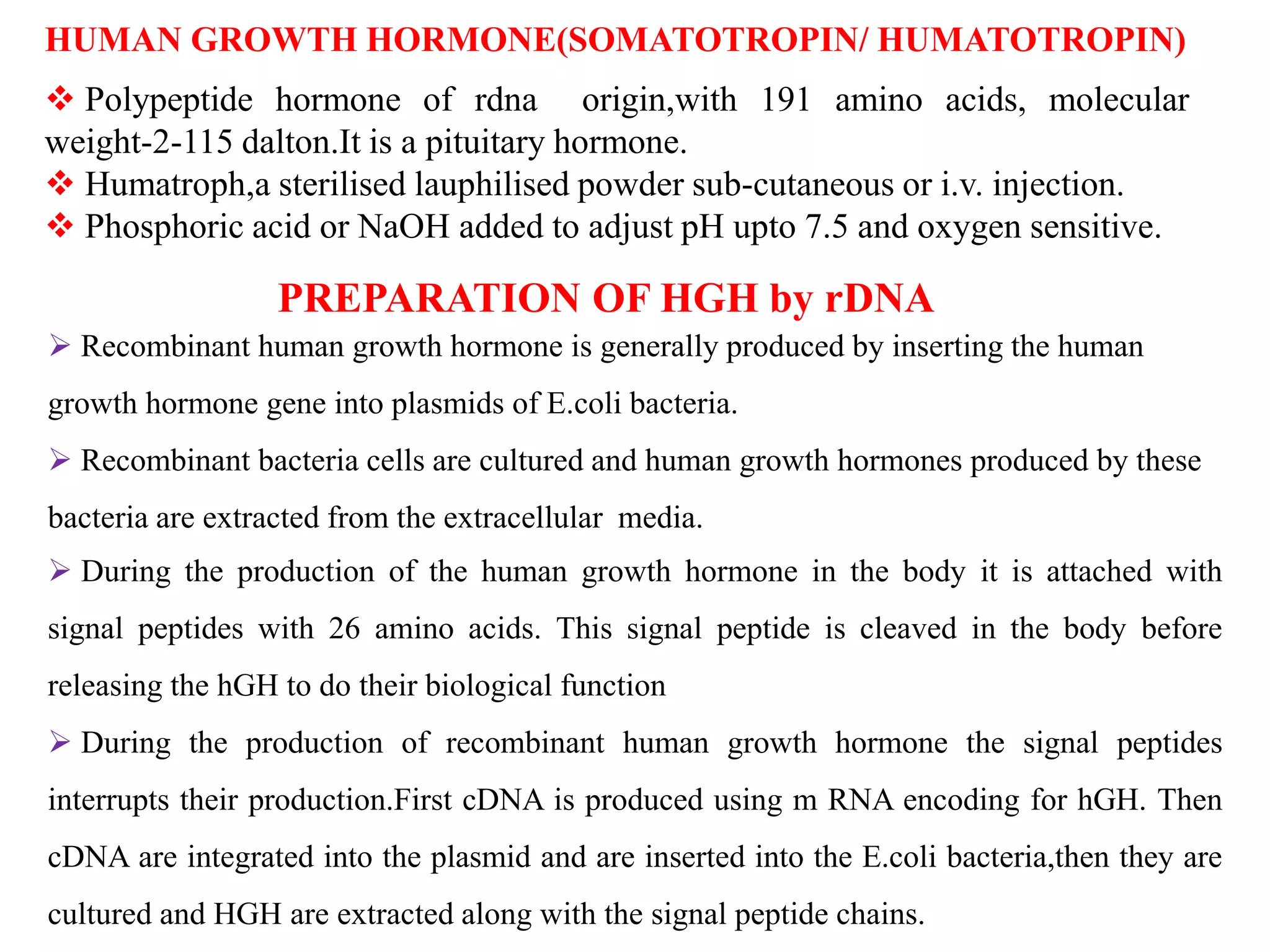 HUMAN GROWTH HORMONE(SOMATOTROPIN/ HUMATOTROPIN)
 Polypeptide hormone of rdna origin,with 191 amino acids, molecular
weight-2-115 dalton.It is a pituitary hormone.
 Humatroph,a sterilised lauphilised powder sub-cutaneous or i.v. injection.
 Phosphoric acid or NaOH added to adjust pH upto 7.5 and oxygen sensitive.
 Recombinant human growth hormone is generally produced by inserting the human
growth hormone gene into plasmids of E.coli bacteria.
 Recombinant bacteria cells are cultured and human growth hormones produced by these
bacteria are extracted from the extracellular media.
 During the production of the human growth hormone in the body it is attached with
signal peptides with 26 amino acids. This signal peptide is cleaved in the body before
releasing the hGH to do their biological function
 During the production of recombinant human growth hormone the signal peptides
interrupts their production.First cDNA is produced using m RNA encoding for hGH. Then
cDNA are integrated into the plasmid and are inserted into the E.coli bacteria,then they are
cultured and HGH are extracted along with the signal peptide chains.
PREPARATION OF HGH by rDNA
 
