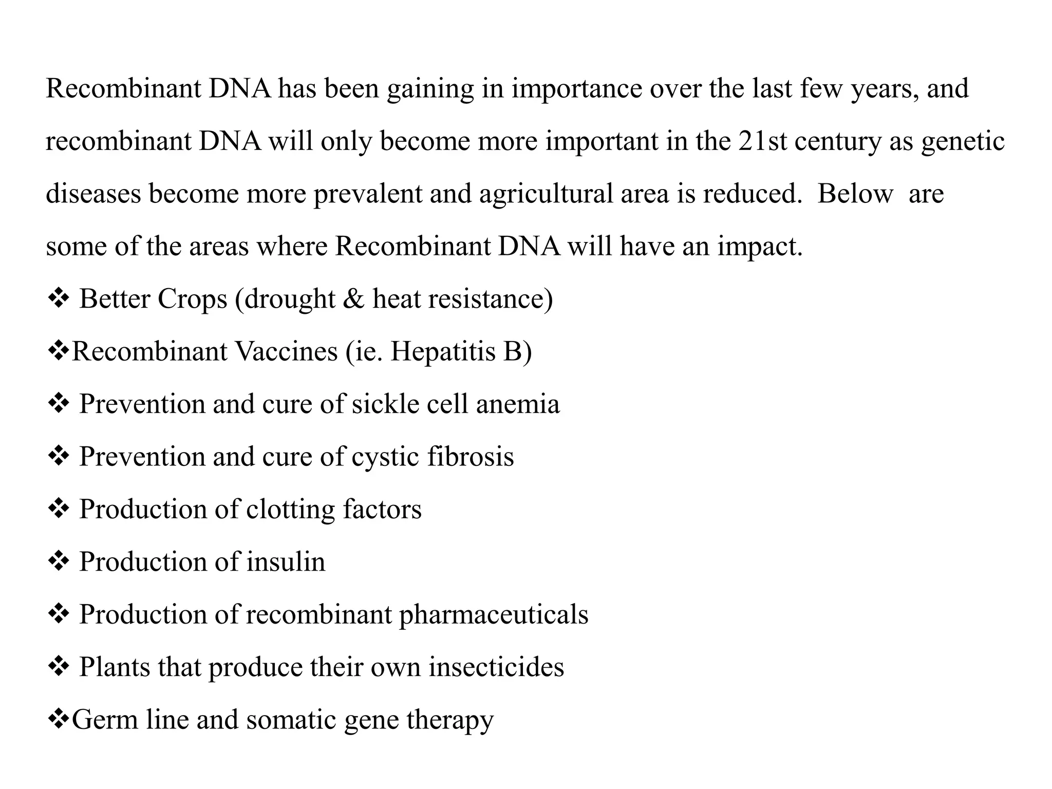 Recombinant DNA has been gaining in importance over the last few years, and
recombinant DNA will only become more important in the 21st century as genetic
diseases become more prevalent and agricultural area is reduced. Below are
some of the areas where Recombinant DNA will have an impact.
 Better Crops (drought & heat resistance)
Recombinant Vaccines (ie. Hepatitis B)
 Prevention and cure of sickle cell anemia
 Prevention and cure of cystic fibrosis
 Production of clotting factors
 Production of insulin
 Production of recombinant pharmaceuticals
 Plants that produce their own insecticides
Germ line and somatic gene therapy
 