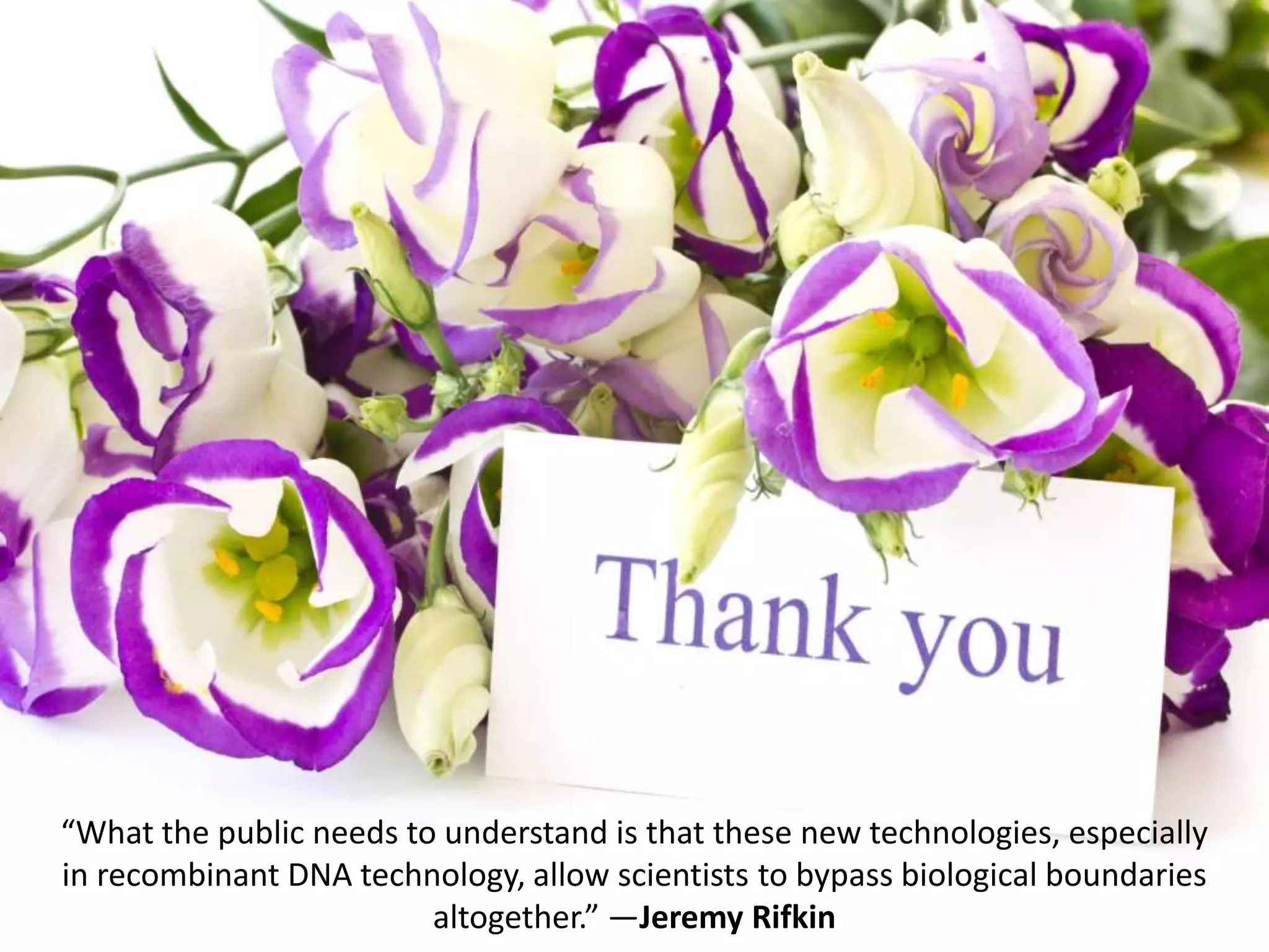 “What the public needs to understand is that these new technologies, especially
in recombinant DNA technology, allow scientists to bypass biological boundaries
altogether.” ―Jeremy Rifkin
 