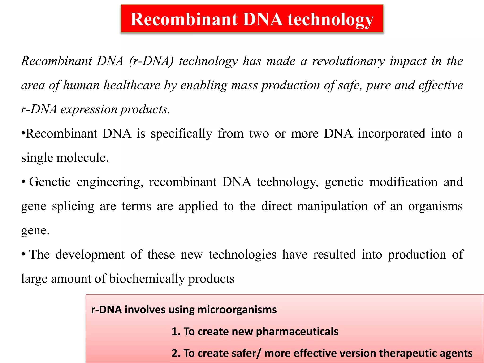 Recombinant DNA technology
r-DNA involves using microorganisms
1. To create new pharmaceuticals
2. To create safer/ more effective version therapeutic agents
Recombinant DNA (r-DNA) technology has made a revolutionary impact in the
area of human healthcare by enabling mass production of safe, pure and effective
r-DNA expression products.
•Recombinant DNA is specifically from two or more DNA incorporated into a
single molecule.
• Genetic engineering, recombinant DNA technology, genetic modification and
gene splicing are terms are applied to the direct manipulation of an organisms
gene.
• The development of these new technologies have resulted into production of
large amount of biochemically products
 
