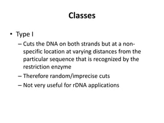 Classes
• Type I
  – Cuts the DNA on both strands but at a non-
    specific location at varying distances from the
    particular sequence that is recognized by the
    restriction enzyme
  – Therefore random/imprecise cuts
  – Not very useful for rDNA applications
 