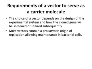 Requirements of a vector to serve as
         a carrier molecule
• The choice of a vector depends on the design of the
  experimental system and how the cloned gene will
  be screened or utilized subsequently
• Most vectors contain a prokaryotic origin of
  replication allowing maintenance in bacterial cells.
 