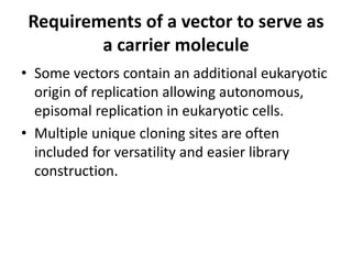 Requirements of a vector to serve as
         a carrier molecule
• Some vectors contain an additional eukaryotic
  origin of replication allowing autonomous,
  episomal replication in eukaryotic cells.
• Multiple unique cloning sites are often
  included for versatility and easier library
  construction.
 