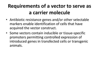 Requirements of a vector to serve as
         a carrier molecule
• Antibiotic resistance genes and/or other selectable
  markers enable identification of cells that have
  acquired the vector construct.
• Some vectors contain inducible or tissue-specific
  promoters permitting controlled expression of
  introduced genes in transfected cells or transgenic
  animals.
 