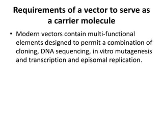 Requirements of a vector to serve as
         a carrier molecule
• Modern vectors contain multi-functional
  elements designed to permit a combination of
  cloning, DNA sequencing, in vitro mutagenesis
  and transcription and episomal replication.
 