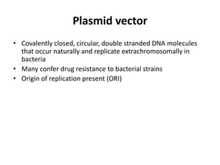 Plasmid vector
• Covalently closed, circular, double stranded DNA molecules
  that occur naturally and replicate extrachromosomally in
  bacteria
• Many confer drug resistance to bacterial strains
• Origin of replication present (ORI)
 