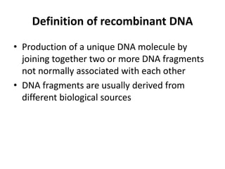 Definition of recombinant DNA
• Production of a unique DNA molecule by
  joining together two or more DNA fragments
  not normally associated with each other
• DNA fragments are usually derived from
  different biological sources
 