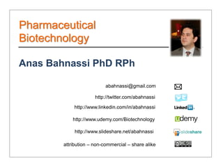 Pharmaceutical
Biotechnology

Anas Bahnassi PhD RPh

                           abahnassi@gmail.com

                      http://twitter.com/abahnassi

            http://www.linkedin.com/in/abahnassi

            http://www.udemy.com/Biotechnology

             http://www.slideshare.net/abahnassi

        attribution – non-commercial – share alike
 