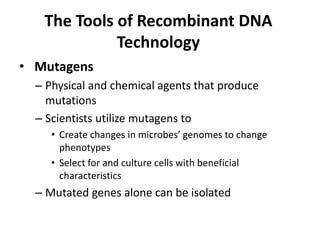 The Tools of Recombinant DNA
             Technology
• Mutagens
  – Physical and chemical agents that produce
    mutations
  – Scientists utilize mutagens to
     • Create changes in microbes’ genomes to change
       phenotypes
     • Select for and culture cells with beneficial
       characteristics
  – Mutated genes alone can be isolated
 