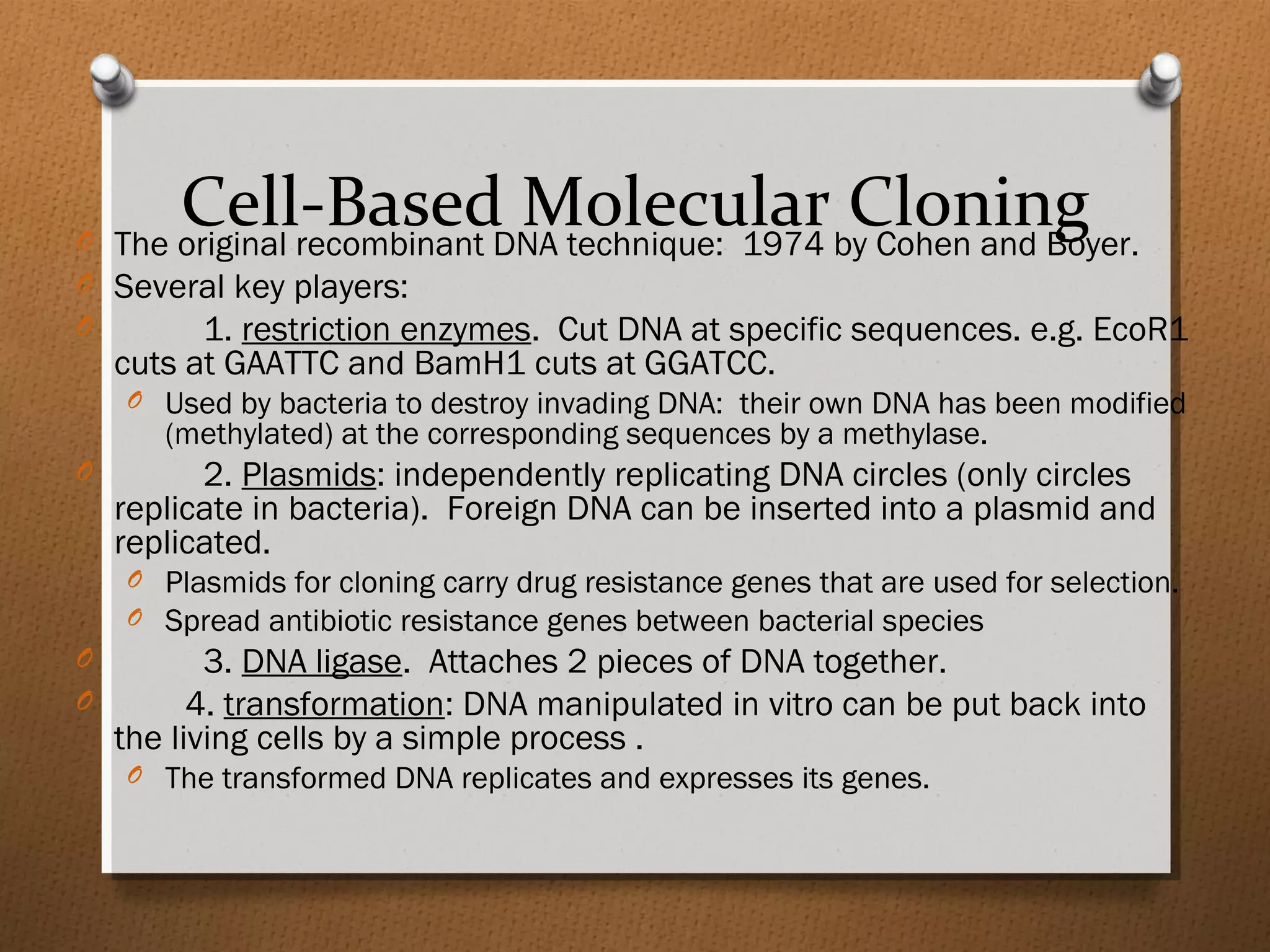 Cell-Based Molecular CloningO The original recombinant DNA technique: 1974 by Cohen and Boyer.
O Several key players:
O 1. restriction enzymes. Cut DNA at specific sequences. e.g. EcoR1
cuts at GAATTC and BamH1 cuts at GGATCC.
O Used by bacteria to destroy invading DNA: their own DNA has been modified
(methylated) at the corresponding sequences by a methylase.
O 2. Plasmids: independently replicating DNA circles (only circles
replicate in bacteria). Foreign DNA can be inserted into a plasmid and
replicated.
O Plasmids for cloning carry drug resistance genes that are used for selection.
O Spread antibiotic resistance genes between bacterial species
O 3. DNA ligase. Attaches 2 pieces of DNA together.
O 4. transformation: DNA manipulated in vitro can be put back into
the living cells by a simple process .
O The transformed DNA replicates and expresses its genes.
 