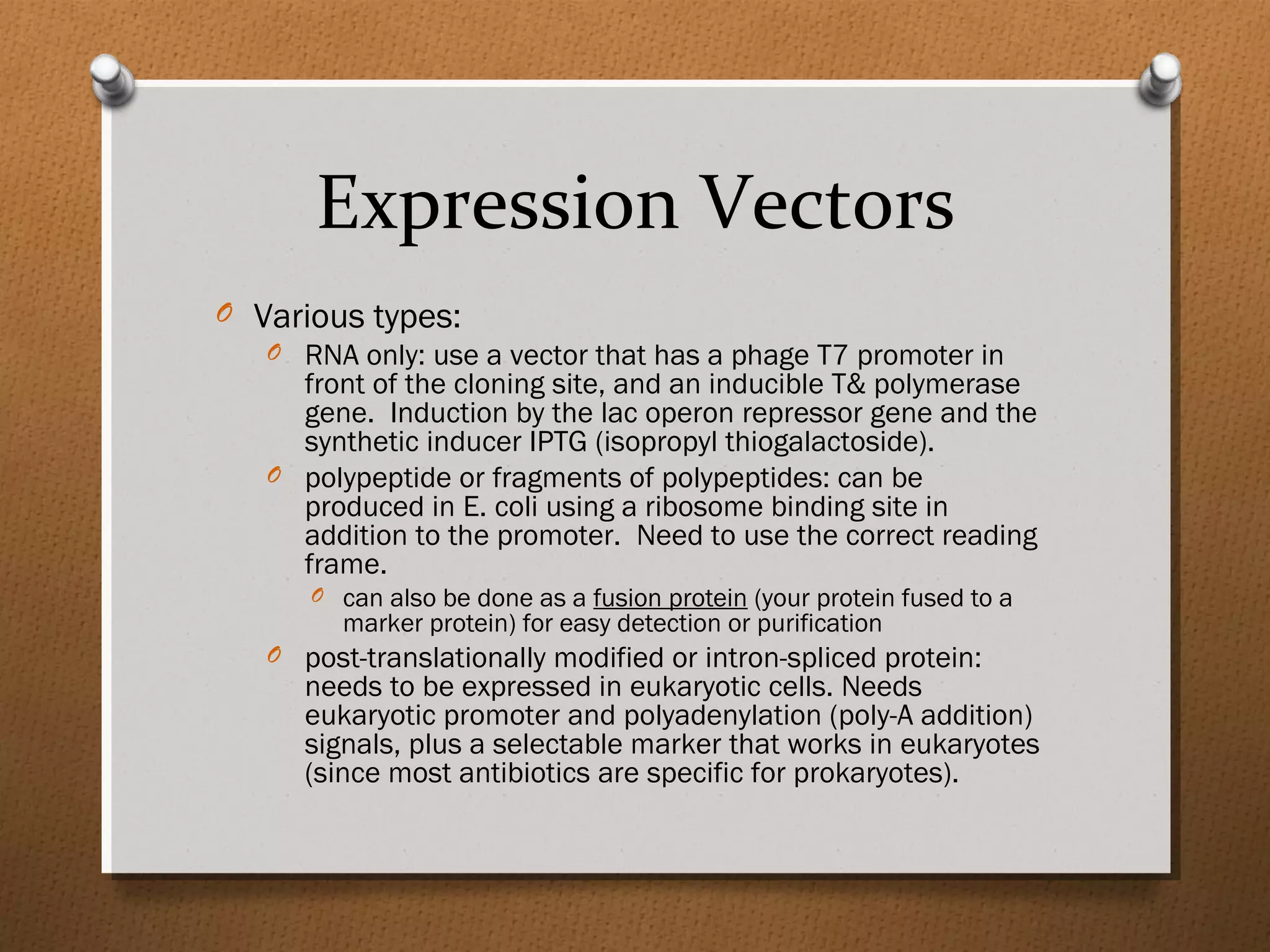 Expression Vectors
O Various types:
O RNA only: use a vector that has a phage T7 promoter in
front of the cloning site, and an inducible T& polymerase
gene. Induction by the lac operon repressor gene and the
synthetic inducer IPTG (isopropyl thiogalactoside).
O polypeptide or fragments of polypeptides: can be
produced in E. coli using a ribosome binding site in
addition to the promoter. Need to use the correct reading
frame.
O can also be done as a fusion protein (your protein fused to a
marker protein) for easy detection or purification
O post-translationally modified or intron-spliced protein:
needs to be expressed in eukaryotic cells. Needs
eukaryotic promoter and polyadenylation (poly-A addition)
signals, plus a selectable marker that works in eukaryotes
(since most antibiotics are specific for prokaryotes).
 