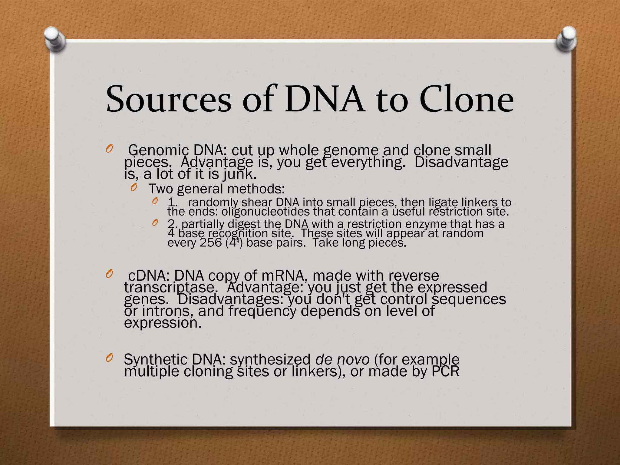 Sources of DNA to Clone
O Genomic DNA: cut up whole genome and clone small
pieces. Advantage is, you get everything. Disadvantage
is, a lot of it is junk.
O Two general methods:
O 1. randomly shear DNA into small pieces, then ligate linkers to
the ends: oligonucleotides that contain a useful restriction site.
O 2. partially digest the DNA with a restriction enzyme that has a
4 base recognition site. These sites will appear at random
every 256 (44
) base pairs. Take long pieces.
O cDNA: DNA copy of mRNA, made with reverse
transcriptase. Advantage: you just get the expressed
genes. Disadvantages: you don't get control sequences
or introns, and frequency depends on level of
expression.
O Synthetic DNA: synthesized de novo (for example
multiple cloning sites or linkers), or made by PCR
 