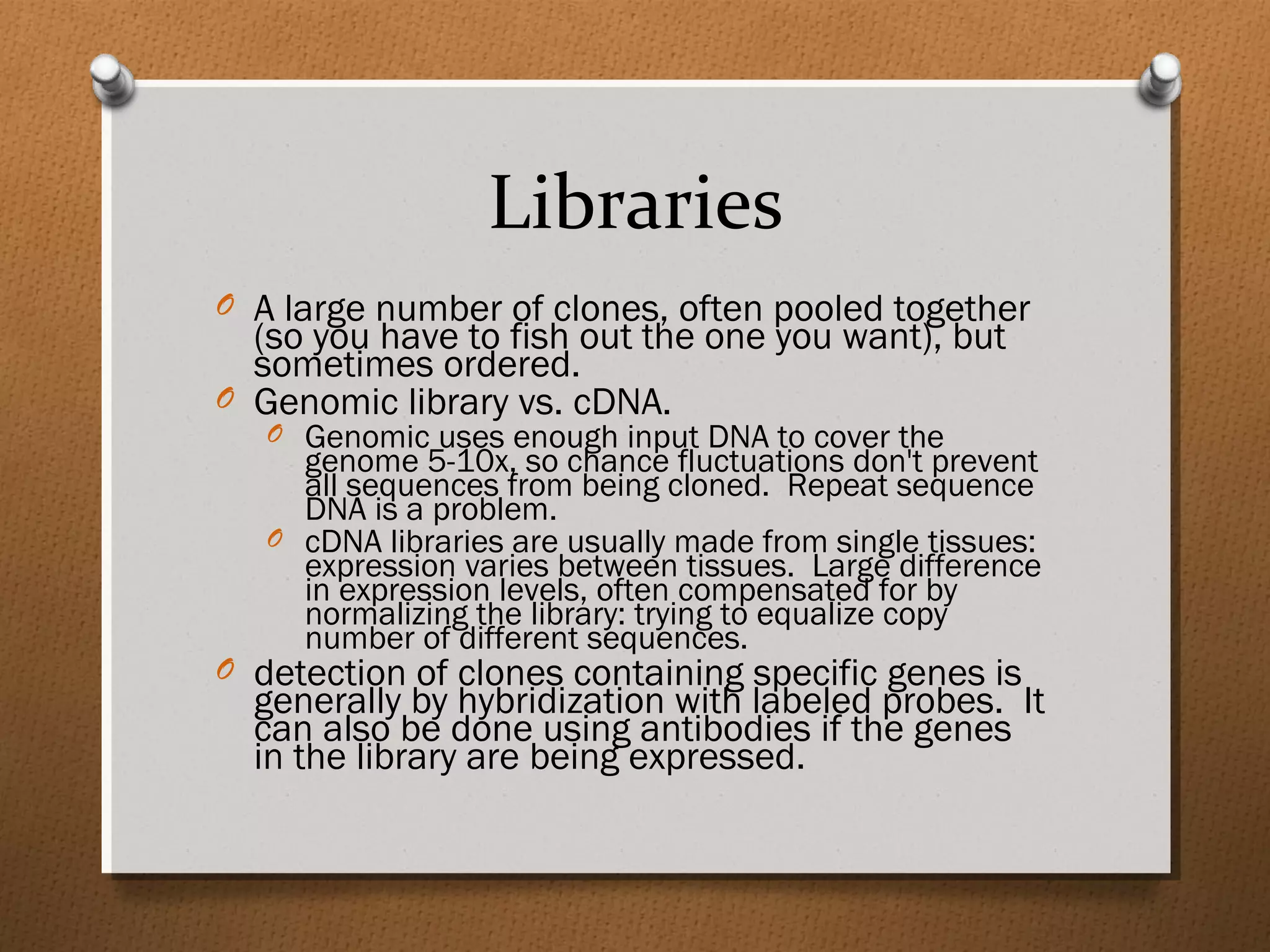 Libraries
O A large number of clones, often pooled together
(so you have to fish out the one you want), but
sometimes ordered.
O Genomic library vs. cDNA.
O Genomic uses enough input DNA to cover the
genome 5-10x, so chance fluctuations don't prevent
all sequences from being cloned. Repeat sequence
DNA is a problem.
O cDNA libraries are usually made from single tissues:
expression varies between tissues. Large difference
in expression levels, often compensated for by
normalizing the library: trying to equalize copy
number of different sequences.
O detection of clones containing specific genes is
generally by hybridization with labeled probes. It
can also be done using antibodies if the genes
in the library are being expressed.
 