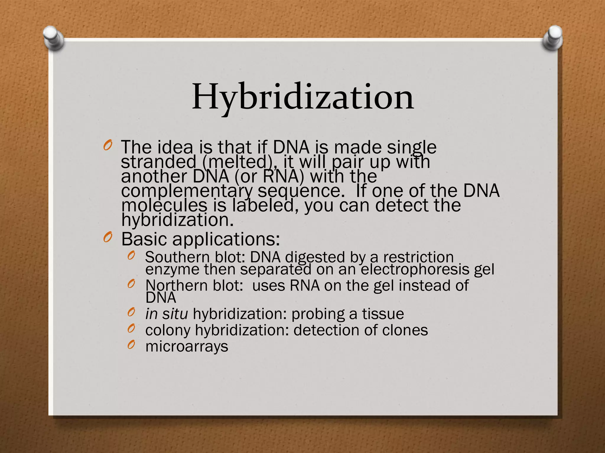 Hybridization
O The idea is that if DNA is made single
stranded (melted), it will pair up with
another DNA (or RNA) with the
complementary sequence. If one of the DNA
molecules is labeled, you can detect the
hybridization.
O Basic applications:
O Southern blot: DNA digested by a restriction
enzyme then separated on an electrophoresis gel
O Northern blot: uses RNA on the gel instead of
DNA
O in situ hybridization: probing a tissue
O colony hybridization: detection of clones
O microarrays
 