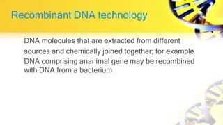 Recombinant DNA technology
DNA molecules that are extracted from different
sources and chemically joined together; for example
DNA comprising ananimal gene may be recombined
with DNA from a bacterium
 