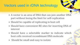 Vectors used in rDNA technology
• A vector is an area of DNA that can join another DNA
part without losing the limit for self-replication
• Should be capable of replicating in host cell
• Should have convenient RE sites for inserting DNA of
interest
• Should have a selectable marker to indicate which
host cells received recombinant DNA molecule
• Should be small and easy to isolate
 