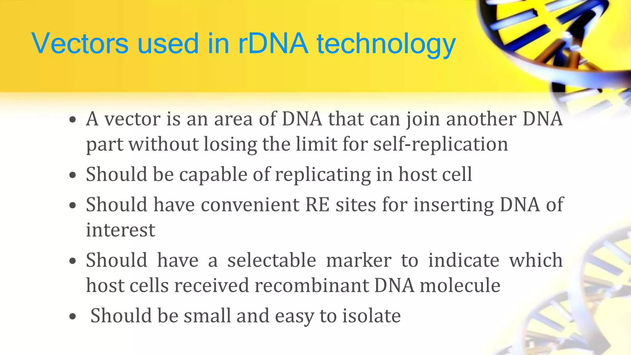 Vectors used in rDNA technology
• A vector is an area of DNA that can join another DNA
part without losing the limit for self-replication
• Should be capable of replicating in host cell
• Should have convenient RE sites for inserting DNA of
interest
• Should have a selectable marker to indicate which
host cells received recombinant DNA molecule
• Should be small and easy to isolate
 
