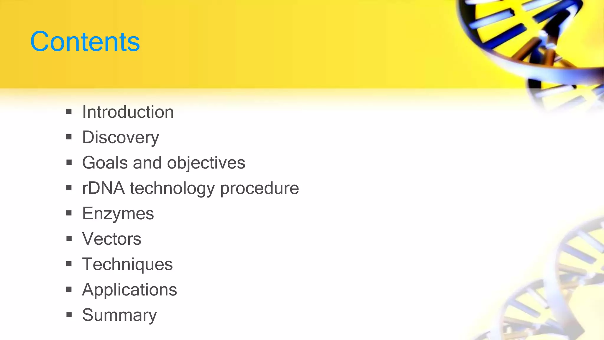 Contents
 Introduction
 Discovery
 Goals and objectives
 rDNA technology procedure
 Enzymes
 Vectors
 Techniques
 Applications
 Summary
 