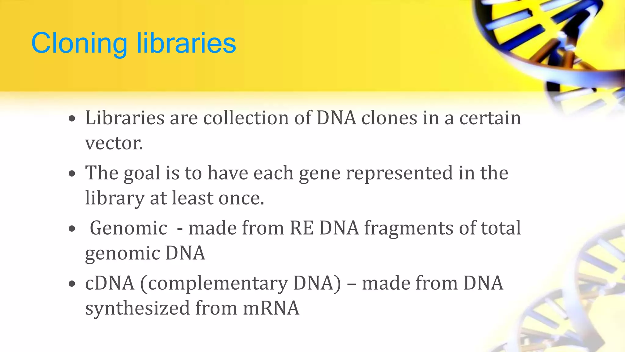 Cloning libraries
• Libraries are collection of DNA clones in a certain
vector.
• The goal is to have each gene represented in the
library at least once.
• Genomic - made from RE DNA fragments of total
genomic DNA
• cDNA (complementary DNA) – made from DNA
synthesized from mRNA
 