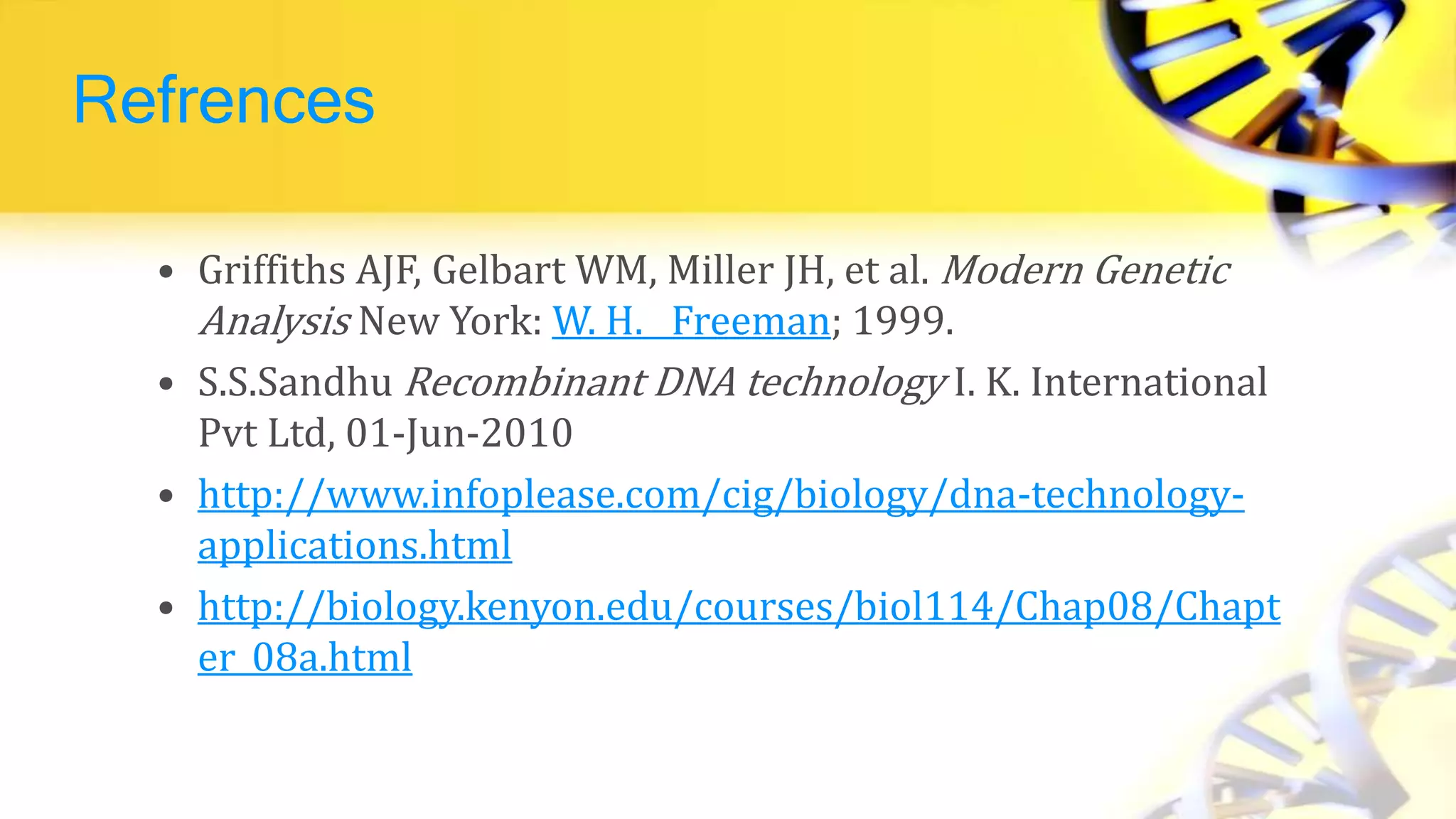 Refrences
• Griffiths AJF, Gelbart WM, Miller JH, et al. Modern Genetic
Analysis New York: W. H. Freeman; 1999.
• S.S.Sandhu Recombinant DNA technology I. K. International
Pvt Ltd, 01-Jun-2010
• http://www.infoplease.com/cig/biology/dna-technology-
applications.html
• http://biology.kenyon.edu/courses/biol114/Chap08/Chapt
er_08a.html
 
