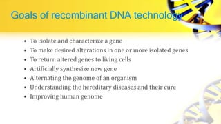 Goals of recombinant DNA technology
• To isolate and characterize a gene
• To make desired alterations in one or more isolated genes
• To return altered genes to living cells
• Artificially synthesize new gene
• Alternating the genome of an organism
• Understanding the hereditary diseases and their cure
• Improving human genome
 
