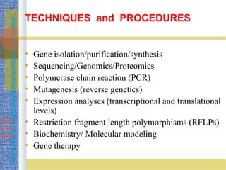 TECHNIQUES and PROCEDURES
• Gene isolation/purification/synthesis
• Sequencing/Genomics/Proteomics
• Polymerase chain reaction (PCR)
• Mutagenesis (reverse genetics)
• Expression analyses (transcriptional and translational
levels)
• Restriction fragment length polymorphisms (RFLPs)
• Biochemistry/ Molecular modeling
• Gene therapy
 
