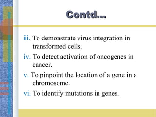 Contd…Contd…
iii. To demonstrate virus integration in
transformed cells.
iv. To detect activation of oncogenes in
cancer.
v. To pinpoint the location of a gene in a
chromosome.
vi. To identify mutations in genes.
 