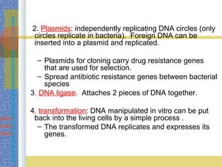 2. Plasmids: independently replicating DNA circles (only
circles replicate in bacteria). Foreign DNA can be
inserted into a plasmid and replicated.
– Plasmids for cloning carry drug resistance genes
that are used for selection.
– Spread antibiotic resistance genes between bacterial
species
3. DNA ligase. Attaches 2 pieces of DNA together.
4. transformation: DNA manipulated in vitro can be put
back into the living cells by a simple process .
– The transformed DNA replicates and expresses its
genes.
 
