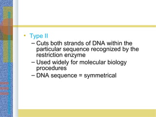 • Type II
– Cuts both strands of DNA within the
particular sequence recognized by the
restriction enzyme
– Used widely for molecular biology
procedures
– DNA sequence = symmetrical
 