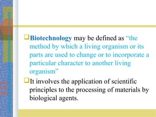 Biotechnology may be defined as “the
method by which a living organism or its
parts are used to change or to incorporate a
particular character to another living
organism”
It involves the application of scientific
principles to the processing of materials by
biological agents.
 