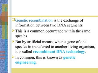 Genetic recombination is the exchange of
information between two DNA segments.
This is a common occurrence within the same
species.
But by artificial means, when a gene of one
species in transferred to another living organism,
it is called recombinant DNA technology.
In common, this is known as genetic
engineering.
 