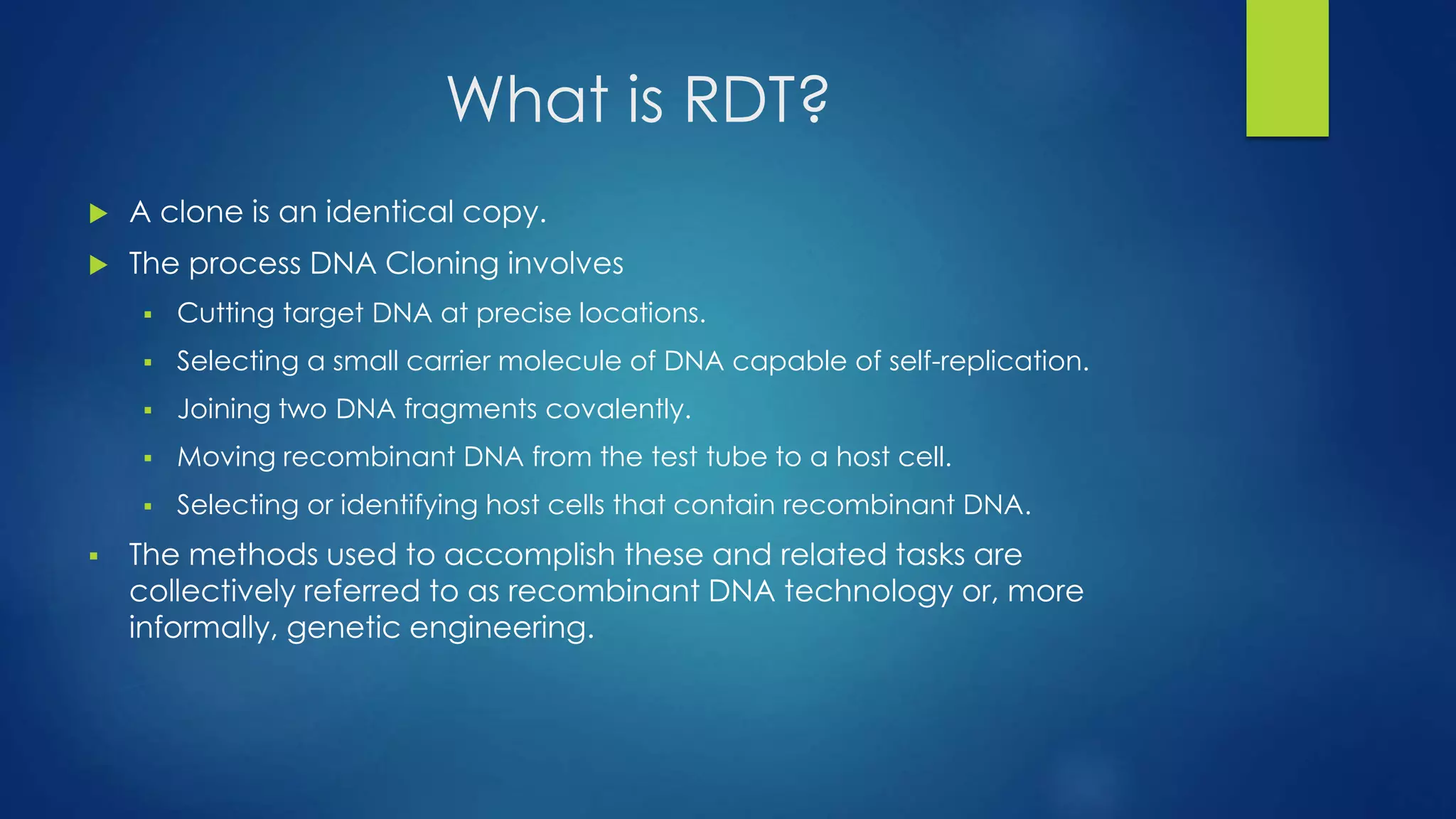 What is RDT?
 A clone is an identical copy.
 The process DNA Cloning involves
 Cutting target DNA at precise locations.
 Selecting a small carrier molecule of DNA capable of self-replication.
 Joining two DNA fragments covalently.
 Moving recombinant DNA from the test tube to a host cell.
 Selecting or identifying host cells that contain recombinant DNA.
 The methods used to accomplish these and related tasks are
collectively referred to as recombinant DNA technology or, more
informally, genetic engineering.
 