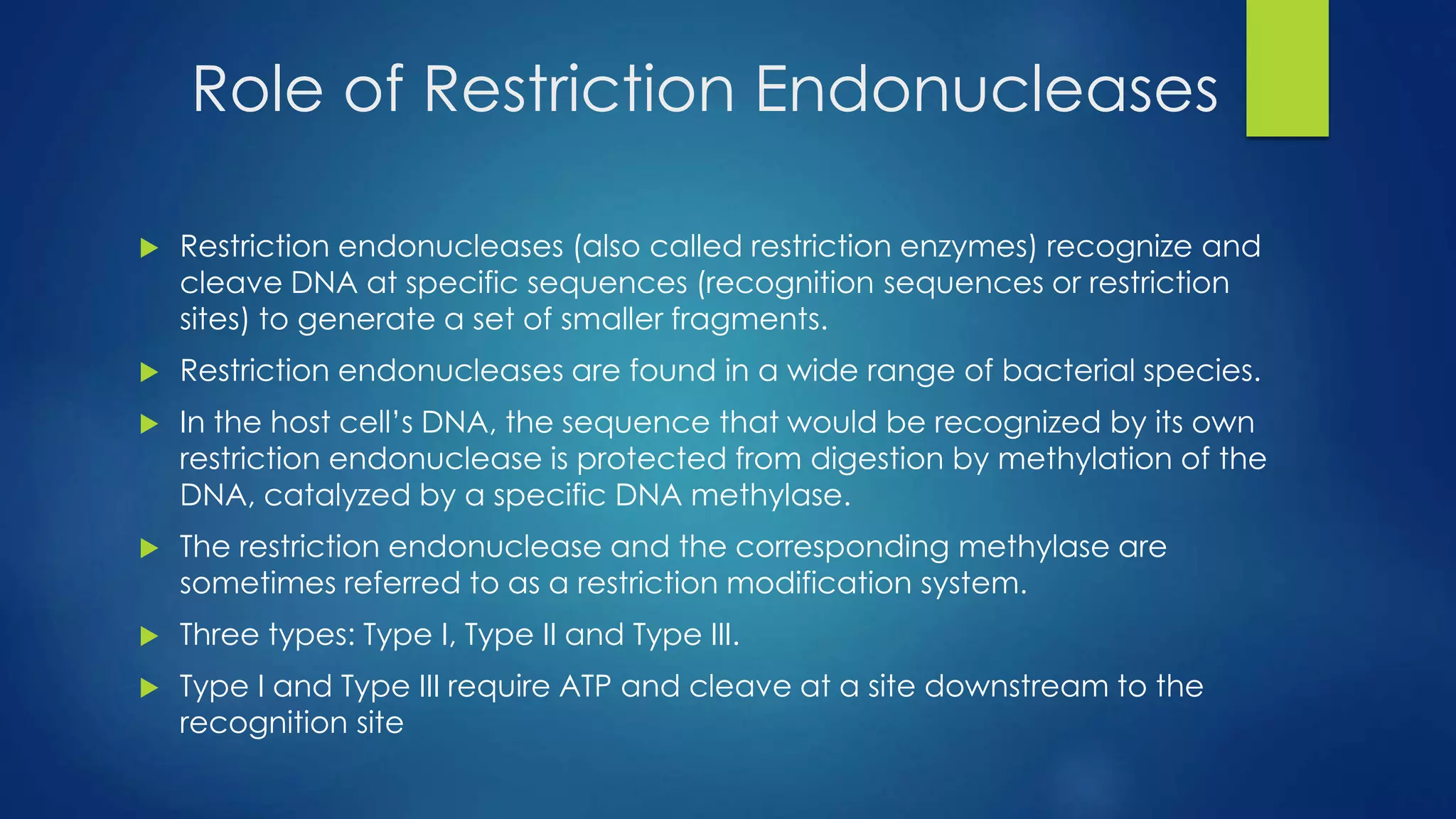 Role of Restriction Endonucleases
 Restriction endonucleases (also called restriction enzymes) recognize and
cleave DNA at specific sequences (recognition sequences or restriction
sites) to generate a set of smaller fragments.
 Restriction endonucleases are found in a wide range of bacterial species.
 In the host cell’s DNA, the sequence that would be recognized by its own
restriction endonuclease is protected from digestion by methylation of the
DNA, catalyzed by a specific DNA methylase.
 The restriction endonuclease and the corresponding methylase are
sometimes referred to as a restriction modification system.
 Three types: Type I, Type II and Type III.
 Type I and Type III require ATP and cleave at a site downstream to the
recognition site
 