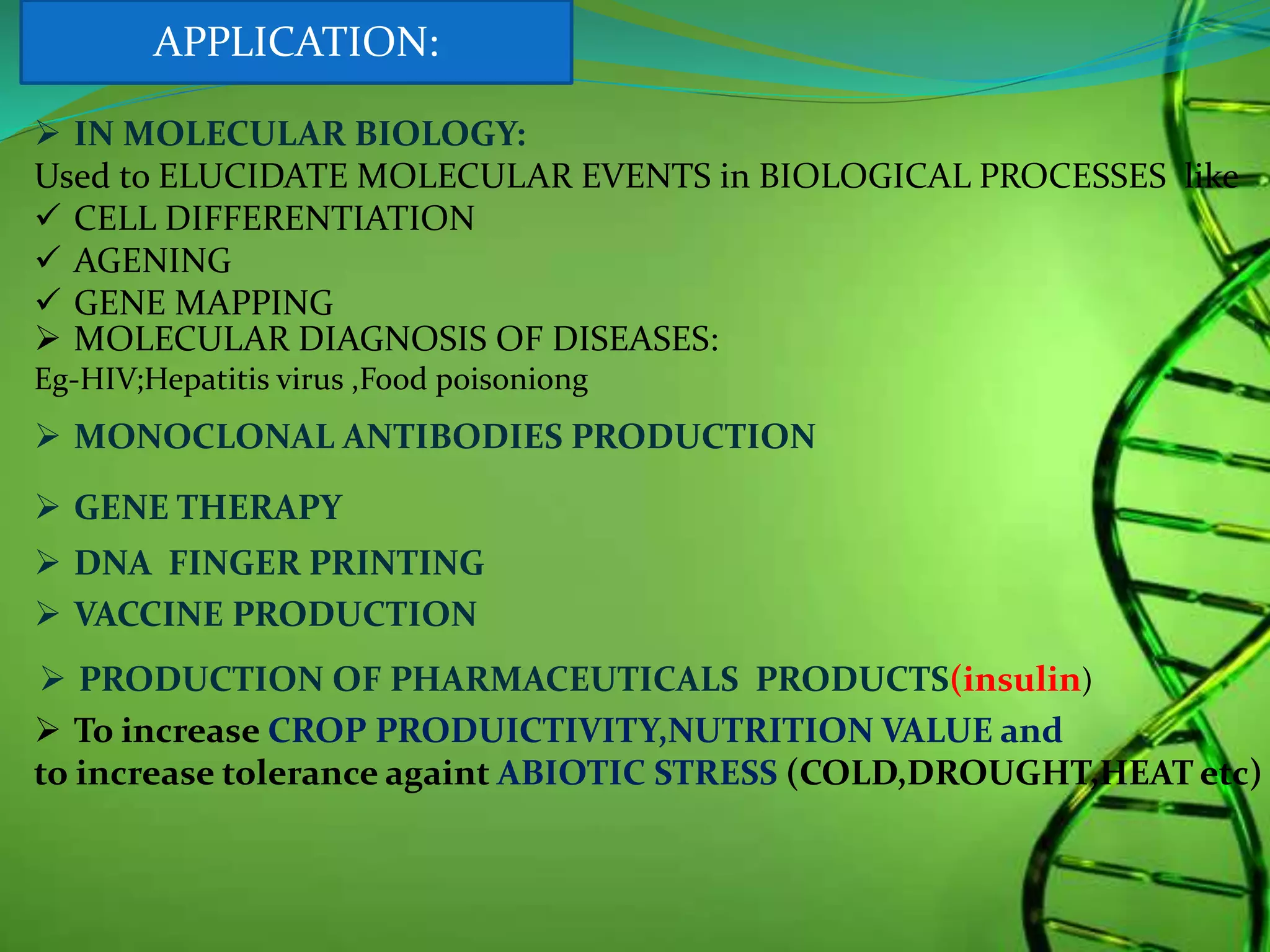  IN MOLECULAR BIOLOGY:
Used to ELUCIDATE MOLECULAR EVENTS in BIOLOGICAL PROCESSES like
 CELL DIFFERENTIATION
 AGENING
 GENE MAPPING
 MOLECULAR DIAGNOSIS OF DISEASES:
Eg-HIV;Hepatitis virus ,Food poisoniong
 MONOCLONAL ANTIBODIES PRODUCTION
 GENE THERAPY
 DNA FINGER PRINTING
 VACCINE PRODUCTION
 PRODUCTION OF PHARMACEUTICALS PRODUCTS(insulin)
 To increase CROP PRODUICTIVITY,NUTRITION VALUE and
to increase tolerance againt ABIOTIC STRESS (COLD,DROUGHT,HEAT etc)
APPLICATION:
 