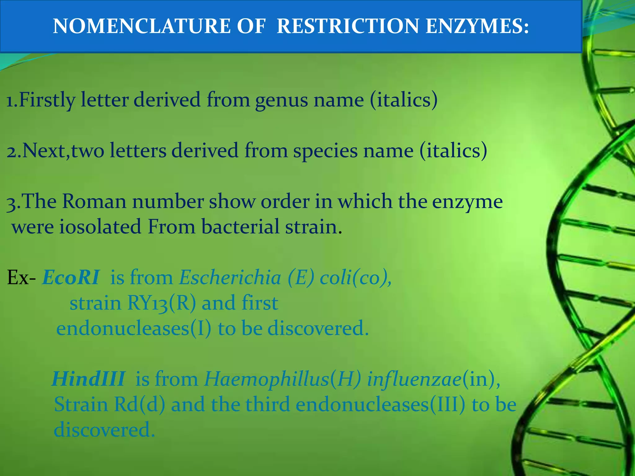 1.Firstly letter derived from genus name (italics)
2.Next,two letters derived from species name (italics)
3.The Roman number show order in which the enzyme
were iosolated From bacterial strain.
Ex- EcoRI is from Escherichia (E) coli(co),
strain RY13(R) and first
endonucleases(I) to be discovered.
HindIII is from Haemophillus(H) influenzae(in),
Strain Rd(d) and the third endonucleases(III) to be
discovered.
NOMENCLATURE OF RESTRICTION ENZYMES:
 
